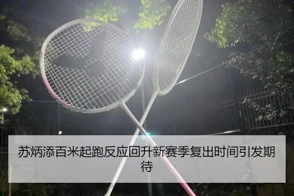 苏炳添百米起跑反应回升新赛季复出时间引发期待